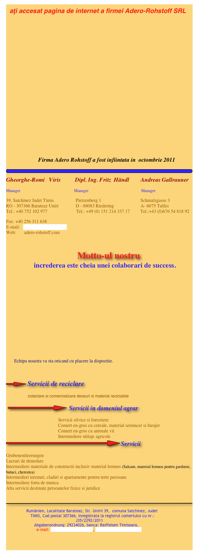   aţi accesat pagina de internet a firmei Adero-Rohstoff SRL   
        











                     
                           Firma Adero Rohstoff a fost infiintata in  octombrie 2011
￼
Gheorghe-Romi   Viris          Dipl. Ing. Fritz  Händl        Andreas Gallrauner
Manager                                                     Manager                                                    Manager
39, Satchinez Judet Timis                   Pietzenberg 1                                  Schmalzgasse 3 RO - 307366 Barateaz Uniri               D - 88083 Riedering                       A- 6075 Tulfes Tel.: +40 752 102 977                         Tel.: +49 (0) 151 214 337 17         Tel.:+43 (0)676 54 818 92
Fax: +40 256 311 638 E-mail:   adero-rohstoff@gmx.at Web:       adero-rohstoff.com
                                                                                                                                                                     
                                        Motto-ul nostru                 increderea este cheia unei colaborari de success.

      




     
             Echipa noastra va sta oricand cu placere la dispozitie.                                                                                    

￼Servicii de reciclare
                 colectare si comercializare deseuri si material reciclabile

 ￼ Servicii in domeniul agrar
                                             Servicii silvice si forestiere
                                             Comert en-gros cu cereale, material semincer si furajer
                                             Comert en-gros cu animale vii
                                             Intermediere utilaje agricole
￼Servicii
Grubenentleerungen
Lucrari de demolare
Intermediere materiale de constructii inclusiv material lemnos (Salcam, material lemnos pentru gardurui, butuci, cherestea)
Intermedieri terenuri, cladiri si apartamente pentru terte persoane
Intermediere forta de munca
Alta servicii destinate persoanelor fizice si juridice
 

￼
                  
                    Rumänien, Localitate Barateaz, Str. Unirii 39,  comuna Satchinez, Judet                           
                    TIMIS, Cod postal 307366, inregistrata la registrul comertului cu nr.: 
                                                         J35/2292/2011 
                       Abgabenordnung: 29234026, banca: Raiffeisen Timisoara, 
                         e-mail: adero-rohstoff@gmx.at, www.adero-rohstoff.com

