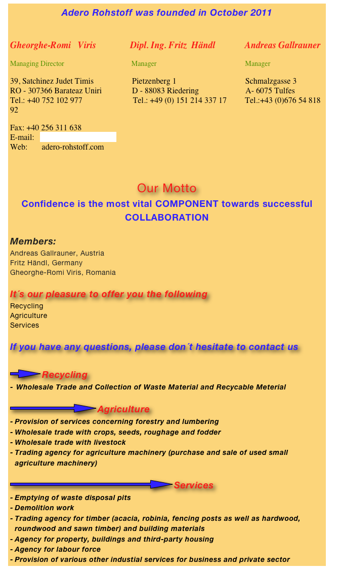 Adero Rohstoff was founded in October 2011


Gheorghe-Romi   Viris               Dipl. Ing. Fritz  Händl             Andreas Gallrauner
Managing Director                                      Manager                                                  Manager
39, Satchinez Judet Timis                   Pietzenberg 1                                  Schmalzgasse 3 RO - 307366 Barateaz Uniri               D - 88083 Riedering                       A- 6075 Tulfes Tel.: +40 752 102 977                         Tel.: +49 (0) 151 214 337 17         Tel.:+43 (0)676 54 818 92
Fax: +40 256 311 638 E-mail:   adero-rohstoff@gmx.at Web:       adero-rohstoff.com


Our Motto
Confidence is the most vital COMPONENT towards successful COLLABORATION

Members:
Andreas Gallrauner, Austria
Fritz Händl, Germany
Gheorghe-Romi Viris, Romania

It´s our pleasure to offer you the following
Recycling
Agriculture
Services

If you have any questions, please don´t hesitate to contact us

￼Recycling
Wholesale Trade and Collection of Waste Material and Recycable Meterial

￼Agriculture
Provision of services concerning forestry and lumbering
Wholesale trade with crops, seeds, roughage and fodder
Wholesale trade with livestock
Trading agency for agriculture machinery (purchase and sale of used small agriculture machinery)

￼Services
Emptying of waste disposal pits
Demolition work
Trading agency for timber (acacia, robinia, fencing posts as well as hardwood, roundwood and sawn timber) and building materials
Agency for property, buildings and third-party housing
Agency for labour force
Provision of various other industial services for business and private sector