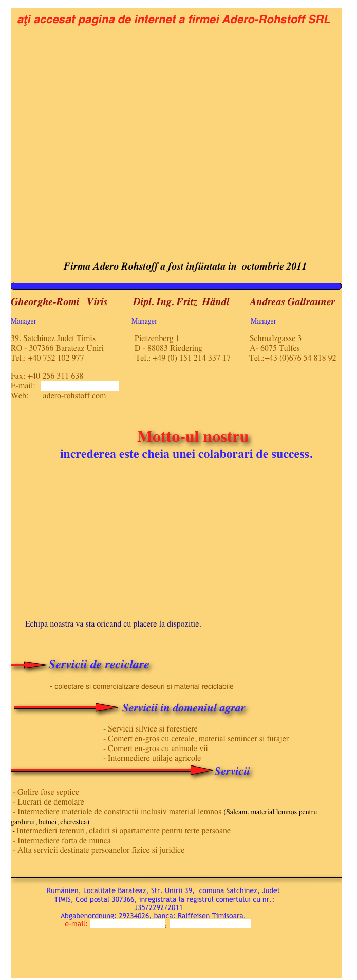   aţi accesat pagina de internet a firmei Adero-Rohstoff SRL   
        











                         Firma Adero Rohstoff a fost infiintata in  octombrie 2011
￼
Gheorghe-Romi   Viris          Dipl. Ing. Fritz  Händl        Andreas Gallrauner
Manager                                                     Manager                                                    Manager
39, Satchinez Judet Timis                   Pietzenberg 1                                  Schmalzgasse 3 RO - 307366 Barateaz Uniri               D - 88083 Riedering                       A- 6075 Tulfes Tel.: +40 752 102 977                         Tel.: +49 (0) 151 214 337 17         Tel.:+43 (0)676 54 818 92
Fax: +40 256 311 638 E-mail:   adero-rohstoff@gmx.at Web:       adero-rohstoff.com
                                                                                                                                                                     
                                        Motto-ul nostru                 increderea este cheia unei colaborari de success.

      




     
             Echipa noastra va sta oricand cu placere la dispozitie.                                                                                    

￼Servicii de reciclare
                 - colectare si comercializare deseuri si material reciclabile

 ￼ Servicii in domeniul agrar
                                             - Servicii silvice si forestiere
                                             - Comert en-gros cu cereale, material semincer si furajer
                                             - Comert en-gros cu animale vii
                                             - Intermediere utilaje agricole
￼Servicii
 - Golire fose septice
 - Lucrari de demolare
 - Intermediere materiale de constructii inclusiv material lemnos (Salcam, material lemnos pentru    gardurui, butuci, cherestea)
 - Intermedieri terenuri, cladiri si apartamente pentru terte persoane
 - Intermediere forta de munca
 - Alta servicii destinate persoanelor fizice si juridice
 

￼
                  
                    Rumänien, Localitate Barateaz, Str. Unirii 39,  comuna Satchinez, Judet                           
                    TIMIS, Cod postal 307366, inregistrata la registrul comertului cu nr.: 
                                                         J35/2292/2011 
                       Abgabenordnung: 29234026, banca: Raiffeisen Timisoara, 
                         e-mail: adero-rohstoff@gmx.at, www.adero-rohstoff.com

